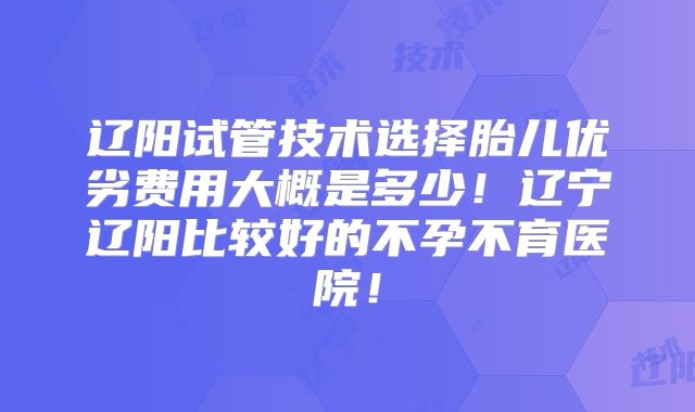 辽阳试管技术选择胎儿优劣费用大概是多少！辽宁辽阳比较好的不孕不育医院！