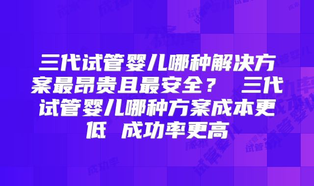 三代试管婴儿哪种解决方案最昂贵且最安全？ 三代试管婴儿哪种方案成本更低 成功率更高