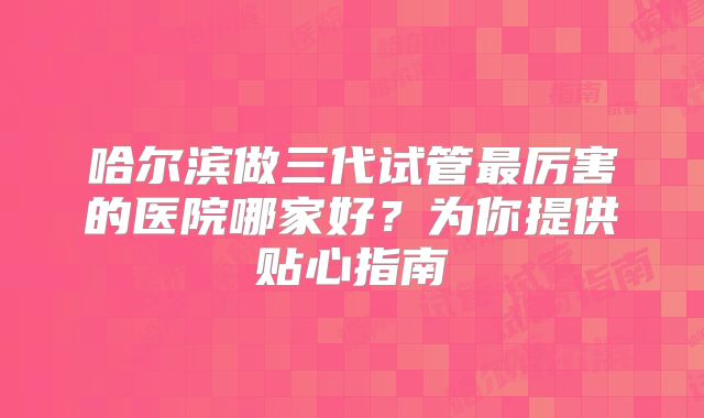 哈尔滨做三代试管最厉害的医院哪家好?为你提供贴心指南