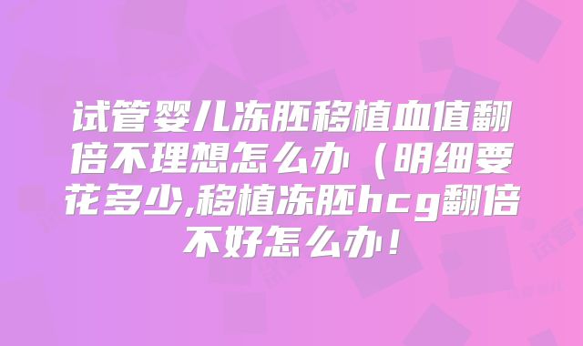 试管婴儿冻胚移植血值翻倍不理想怎么办(明细要花多少,移植冻胚hcg翻倍不好怎么办!