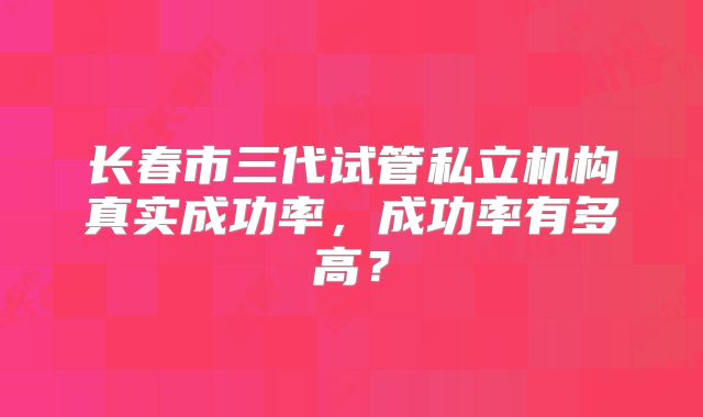 长春市三代试管私立机构真实成功率，成功率有多高？