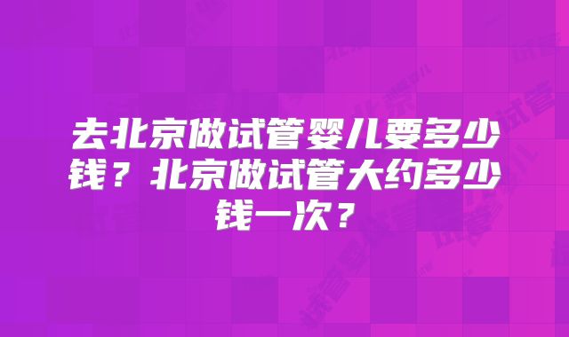 去北京做试管婴儿要多少钱?北京做试管大约多少钱一次?