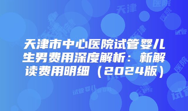 天津市中心医院试管婴儿生男费用深度解析:新解读费用明细(2024版)