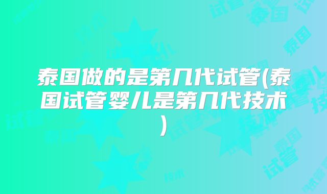 泰国做的是第几代试管(泰国试管婴儿是第几代技术)