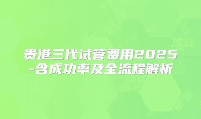 贵港三代试管费用2025-含成功率及全流程解析