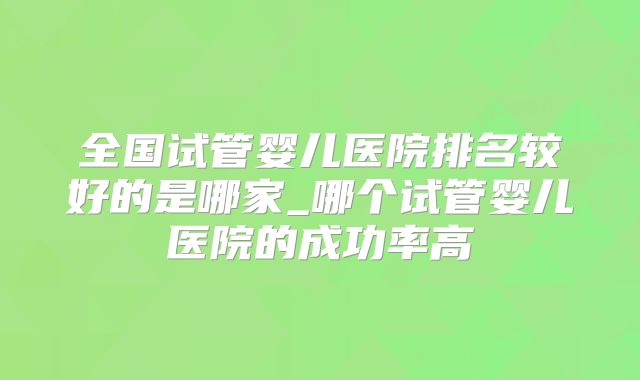 全国试管婴儿医院排名较好的是哪家_哪个试管婴儿医院的成功率高