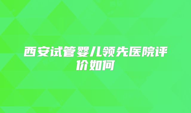 西安试管婴儿领先医院评价如何