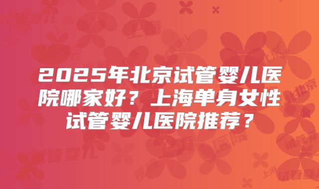 2025年北京试管婴儿医院哪家好？上海单身女性试管婴儿医院推荐？