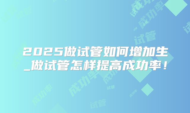 2025做试管如何增加生_做试管怎样提高成功率！