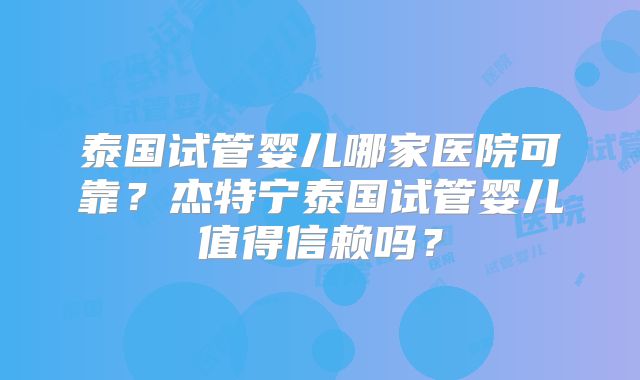 泰国试管婴儿哪家医院可靠？杰特宁泰国试管婴儿值得信赖吗？