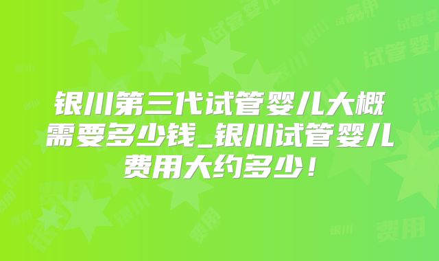 银川第三代试管婴儿大概需要多少钱_银川试管婴儿费用大约多少!