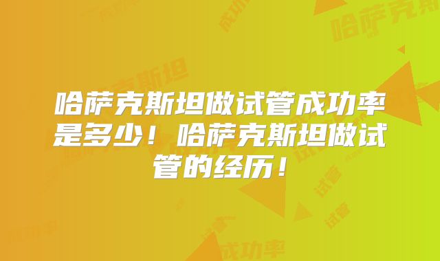 哈萨克斯坦做试管成功率是多少！哈萨克斯坦做试管的经历！