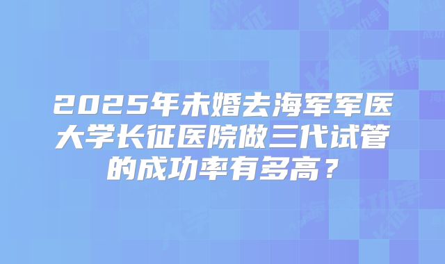 2025年未婚去海军军医大学长征医院做三代试管的成功率有多高?