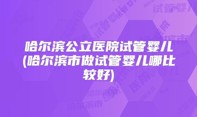 哈尔滨公立医院试管婴儿(哈尔滨市做试管婴儿哪比较好)
