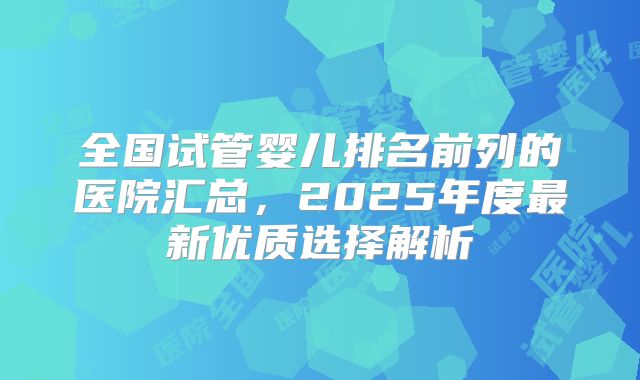 全国试管婴儿排名前列的医院汇总，2025年度最新优质选择解析