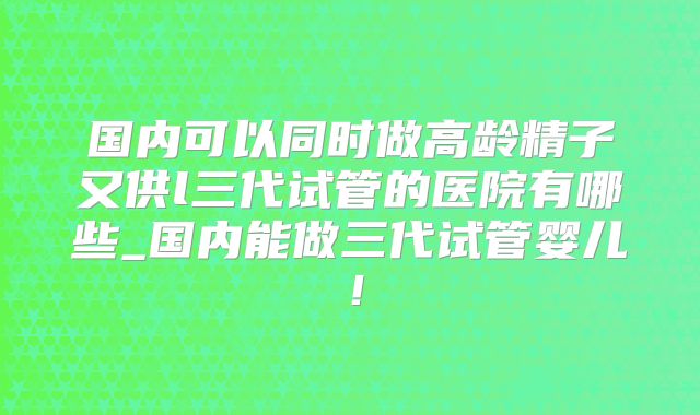 国内可以同时做高龄精子又供l三代试管的医院有哪些_国内能做三代试管婴儿!