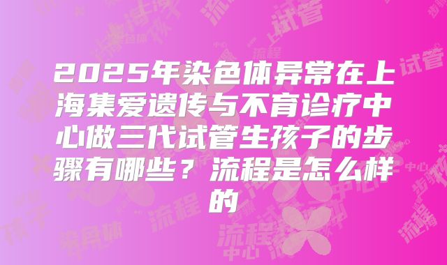 2025年染色体异常在上海集爱遗传与不育诊疗中心做三代试管生孩子的步骤有哪些？流程是怎么样的