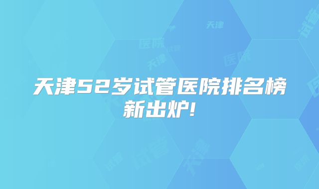 天津52岁试管医院排名榜新出炉!
