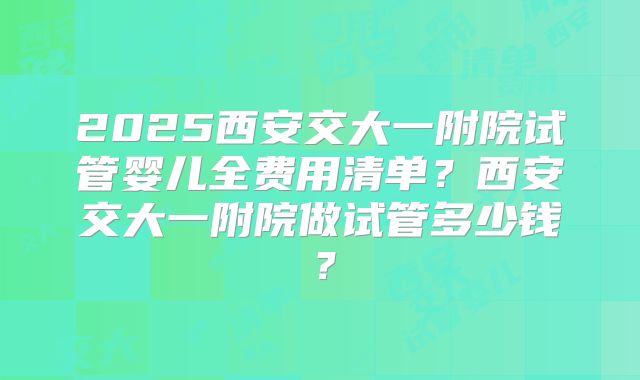 2025西安交大一附院试管婴儿全费用清单?西安交大一附院做试管多少钱?