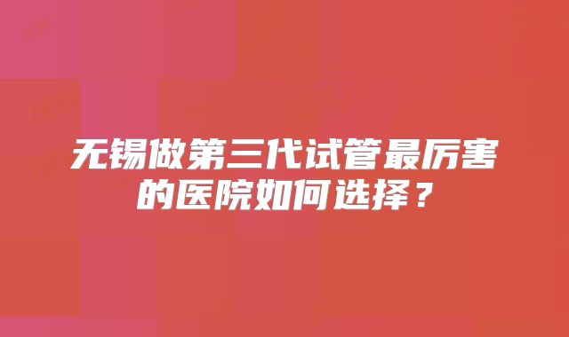 无锡做第三代试管最厉害的医院如何选择?