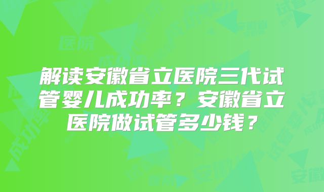 解读安徽省立医院三代试管婴儿成功率?安徽省立医院做试管多少钱?