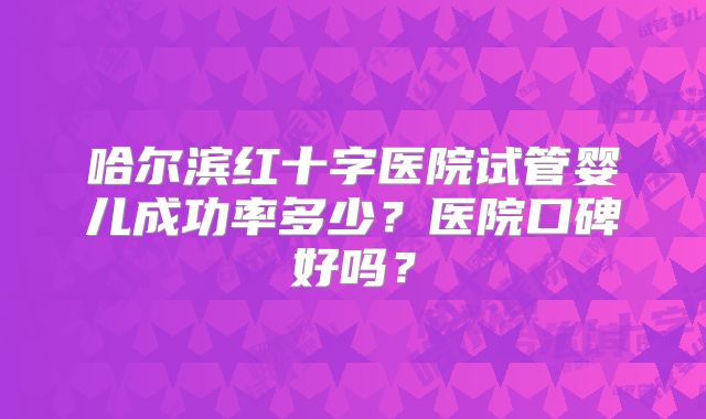 哈尔滨红十字医院试管婴儿成功率多少？医院口碑好吗？
