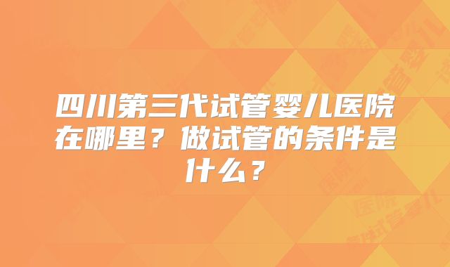 四川第三代试管婴儿医院在哪里?做试管的条件是什么?