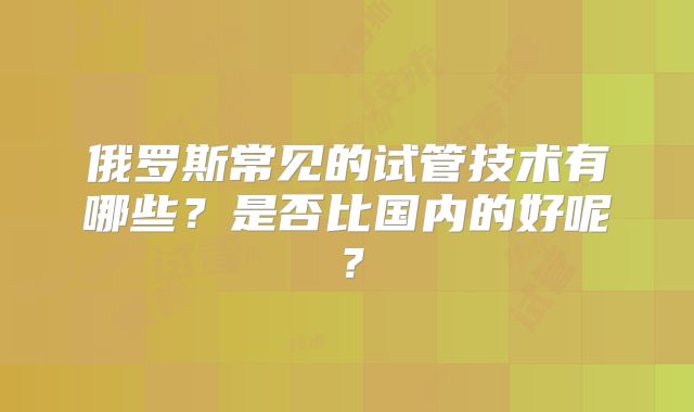 俄罗斯常见的试管技术有哪些？是否比国内的好呢？