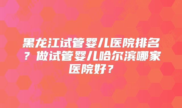 黑龙江试管婴儿医院排名？做试管婴儿哈尔滨哪家医院好？