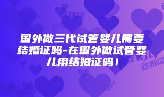 国外做三代试管婴儿需要结婚证吗-在国外做试管婴儿用结婚证吗!