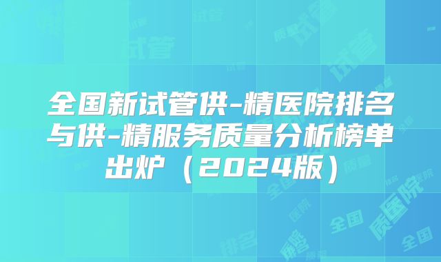 全国新试管供-精医院排名与供-精服务质量分析榜单出炉（2024版）