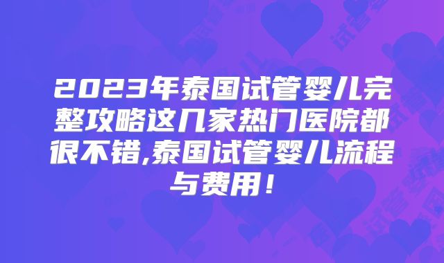 2023年泰国试管婴儿完整攻略这几家热门医院都很不错,泰国试管婴儿流程与费用！