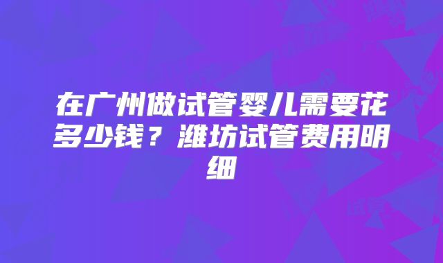 在广州做试管婴儿需要花多少钱?潍坊试管费用明细