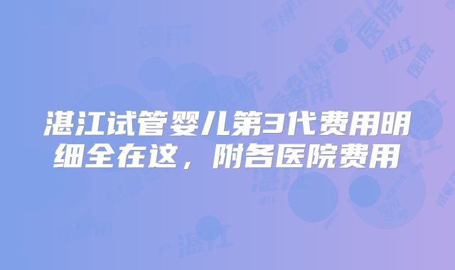 湛江试管婴儿第3代费用明细全在这，附各医院费用