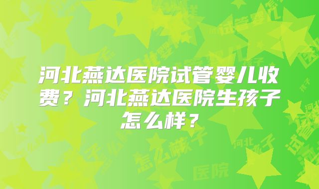 河北燕达医院试管婴儿收费？河北燕达医院生孩子怎么样？