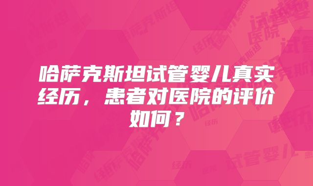 哈萨克斯坦试管婴儿真实经历，患者对医院的评价如何？