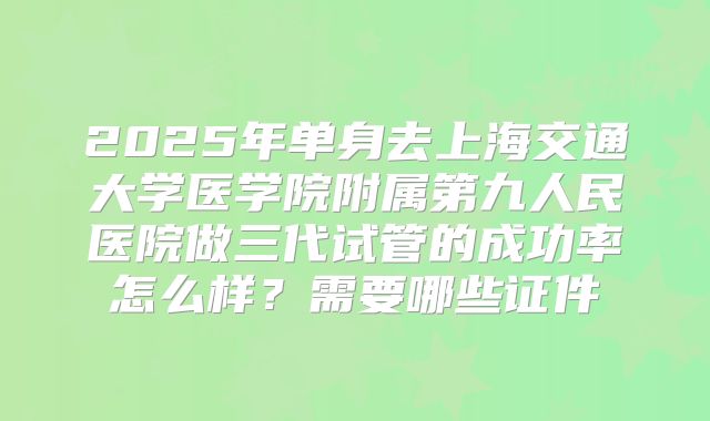 2025年单身去上海交通大学医学院附属第九人民医院做三代试管的成功率怎么样?需要哪些证件