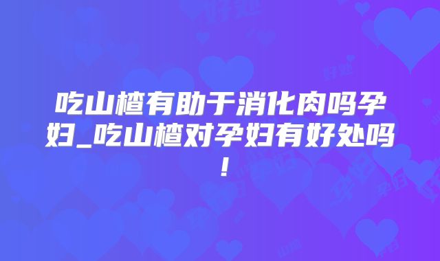 吃山楂有助于消化肉吗孕妇_吃山楂对孕妇有好处吗！