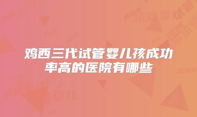 鸡西三代试管婴儿孩成功率高的医院有哪些