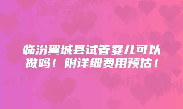 临汾翼城县试管婴儿可以做吗！附详细费用预估！