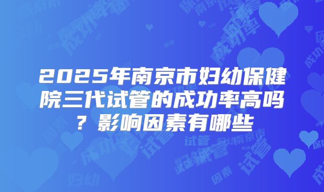 2025年南京市妇幼保健院三代试管的成功率高吗?影响因素有哪些