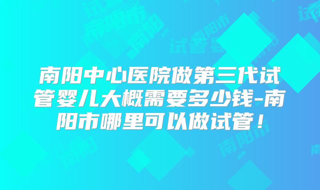 南阳中心医院做第三代试管婴儿大概需要多少钱-南阳市哪里可以做试管！