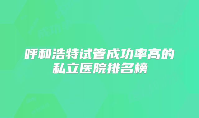 呼和浩特试管成功率高的私立医院排名榜