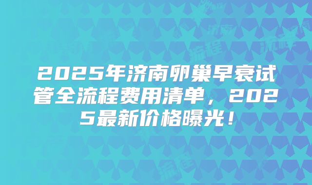 2025年济南卵巢早衰试管全流程费用清单，2025最新价格曝光！