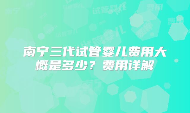 南宁三代试管婴儿费用大概是多少？费用详解