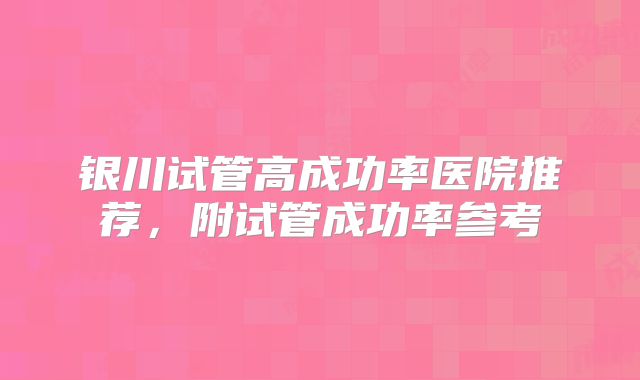 银川试管高成功率医院推荐，附试管成功率参考