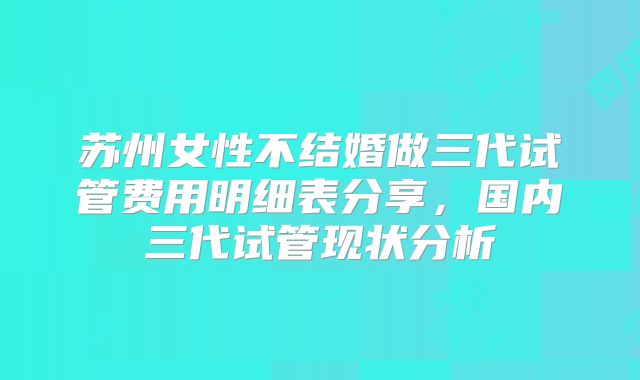 苏州女性不结婚做三代试管费用明细表分享，国内三代试管现状分析