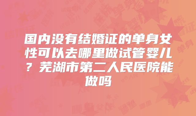 国内没有结婚证的单身女性可以去哪里做试管婴儿?芜湖市第二人民医院能做吗