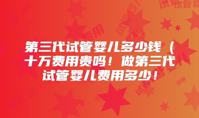 第三代试管婴儿多少钱(十万费用贵吗!做第三代试管婴儿费用多少!
