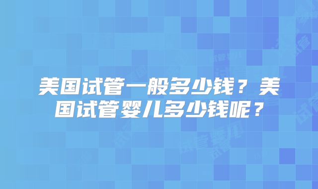 美国试管一般多少钱?美国试管婴儿多少钱呢?